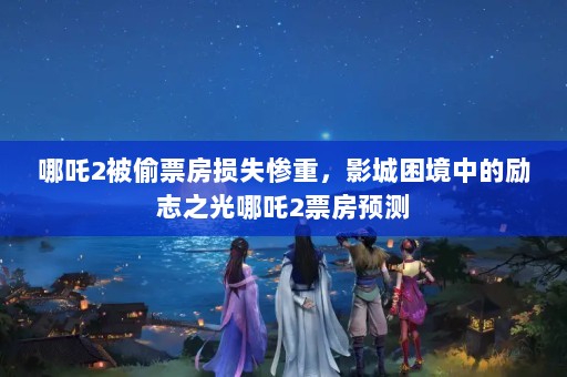 哪吒2被偷票房损失惨重，影城困境中的励志之光哪吒2票房预测