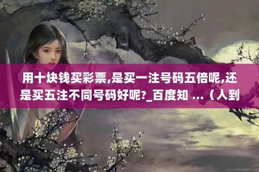 用十块钱买彩票,是买一注号码五倍呢,还是买五注不同号码好呢?_百度知 ...（人到中年,为什么对升职提拔越来越看淡了?）