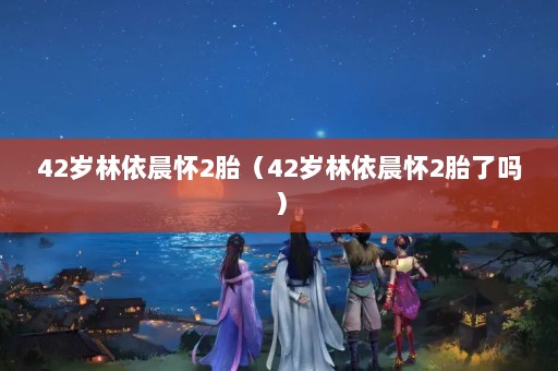 42岁林依晨怀2胎（42岁林依晨怀2胎了吗）