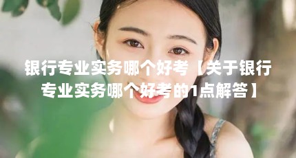 银行专业实务哪个好考【关于银行专业实务哪个好考的1点解答】