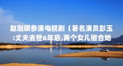 赵珈琪参演电视剧（著名演员彭玉:丈夫去世6年后,两个女儿撮合她与亲姐夫再婚）【《谁来伺候妈》——赵珈琪】