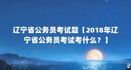 辽宁省公务员考试题【2018年辽宁省公务员考试考什么？】