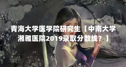 青海大学医学院研究生【中南大学湘雅医院2019录取分数线？】