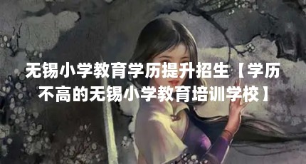 无锡小学教育学历提升招生【学历不高的无锡小学教育培训学校】
