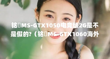 铭瑄MS-GTX1050电竞版2G是不是假的?（铭瑄MS-GTX1060海外版3G 有知道这个显卡的吗）【msgtx的2点解答，】
