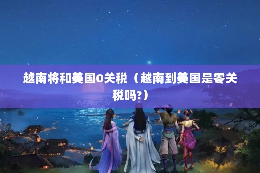 越南将和美国0关税（越南到美国是零关税吗?）