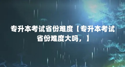 专升本考试省份难度【专升本考试省份难度大吗，】